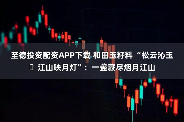 至德投资配资APP下载 和田玉籽料 “松云沁玉・江山映月灯”：一盏藏尽烟月江山