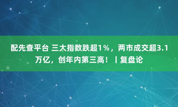配先查平台 三大指数跌超1％，两市成交超3.1万亿，创年内第三高！丨复盘论