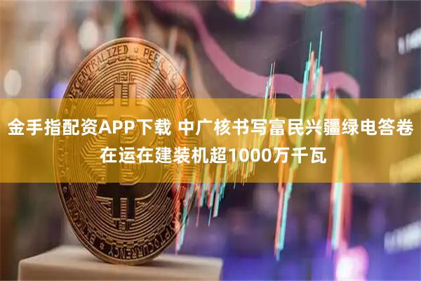 金手指配资APP下载 中广核书写富民兴疆绿电答卷 在运在建装机超1000万千瓦