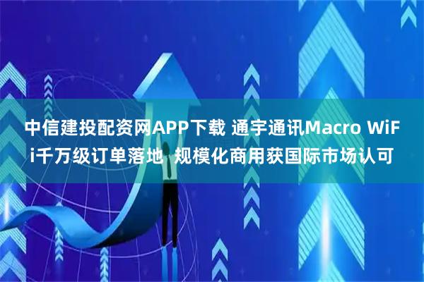 中信建投配资网APP下载 通宇通讯Macro WiFi千万级订单落地  规模化商用获国际市场认可