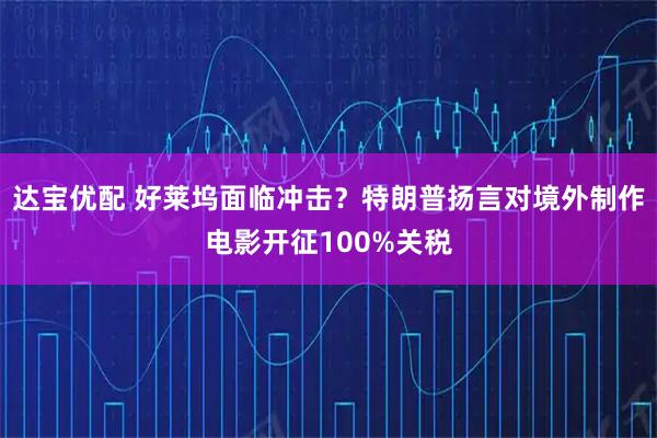 达宝优配 好莱坞面临冲击？特朗普扬言对境外制作电影开征100%关税