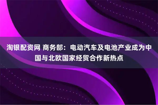 淘银配资网 商务部：电动汽车及电池产业成为中国与北欧国家经贸合作新热点
