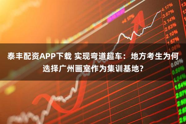 泰丰配资APP下载 实现弯道超车：地方考生为何选择广州画室作为集训基地？