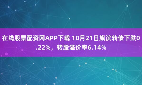 在线股票配资网APP下载 10月21日旗滨转债下跌0.22%，转股溢价率6.14%