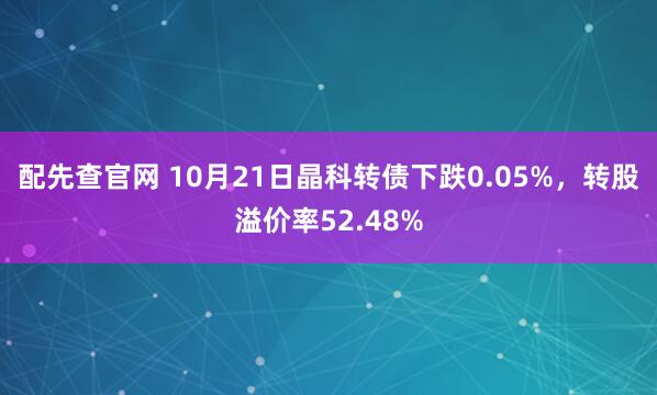 配先查官网 10月21日晶科转债下跌0.05%，转股溢价率52.48%