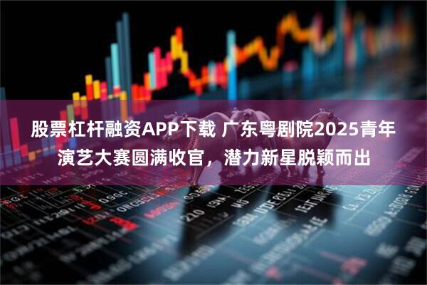 股票杠杆融资APP下载 广东粤剧院2025青年演艺大赛圆满收官，潜力新星脱颖而出