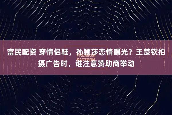 富民配资 穿情侣鞋，孙颖莎恋情曝光？王楚钦拍摄广告时，谁注意赞助商举动