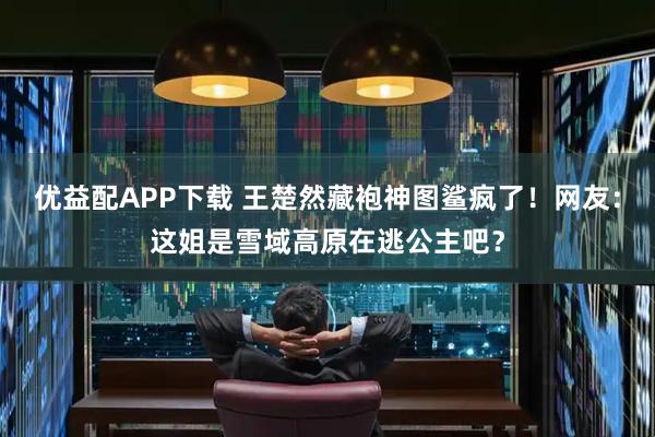 优益配APP下载 王楚然藏袍神图鲨疯了！网友：这姐是雪域高原在逃公主吧？