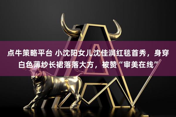 点牛策略平台 小沈阳女儿沈佳润红毯首秀，身穿白色薄纱长裙落落大方，被赞“审美在线”