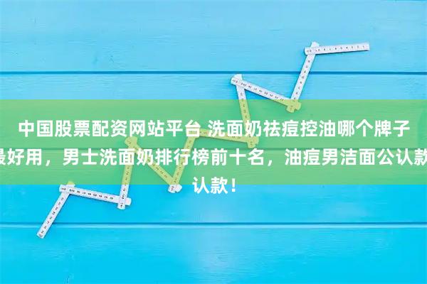 中国股票配资网站平台 洗面奶祛痘控油哪个牌子最好用，男士洗面奶排行榜前十名，油痘男洁面公认款！