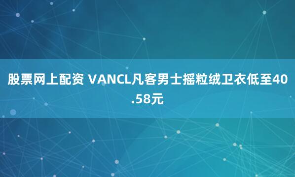 股票网上配资 VANCL凡客男士摇粒绒卫衣低至40.58元