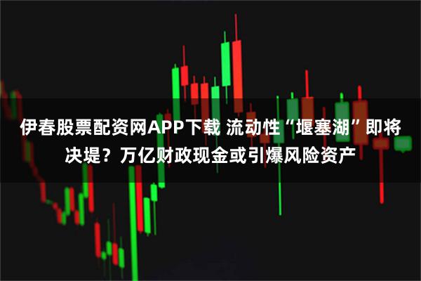 伊春股票配资网APP下载 流动性“堰塞湖”即将决堤？万亿财政现金或引爆风险资产