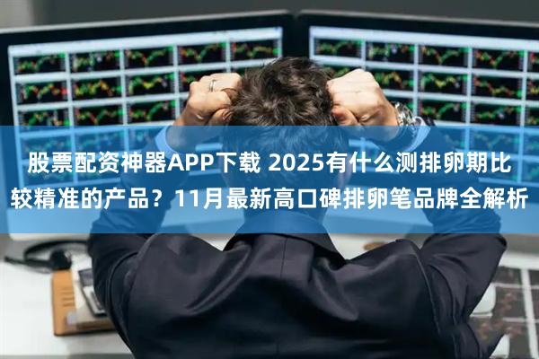 股票配资神器APP下载 2025有什么测排卵期比较精准的产品？11月最新高口碑排卵笔品牌全解析