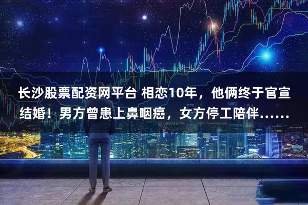 长沙股票配资网平台 相恋10年，他俩终于官宣结婚！男方曾患上鼻咽癌，女方停工陪伴……