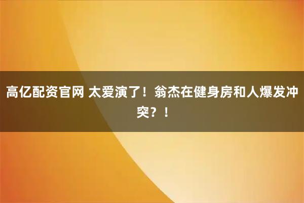 高亿配资官网 太爱演了！翁杰在健身房和人爆发冲突？！