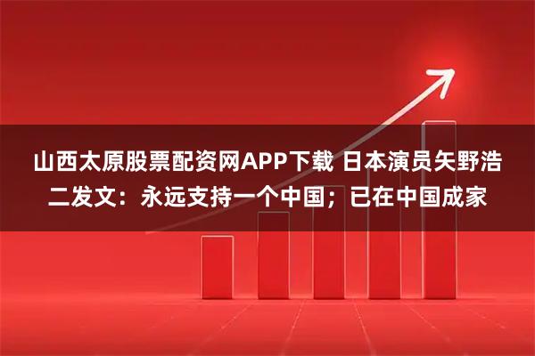山西太原股票配资网APP下载 日本演员矢野浩二发文:永远支持一个中国;已在中国成家