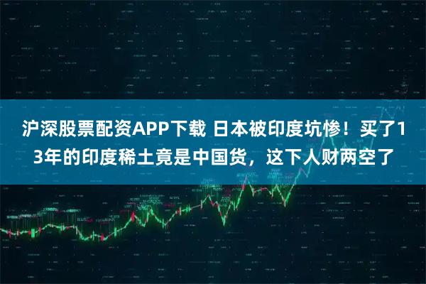 沪深股票配资APP下载 日本被印度坑惨！买了13年的印度稀土竟是中国货，这下人财两空了