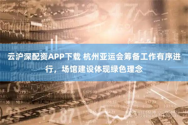 云沪深配资APP下载 杭州亚运会筹备工作有序进行，场馆建设体现绿色理念