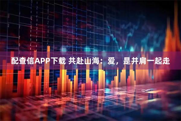 配查信APP下载 共赴山海：爱，是并肩一起走
