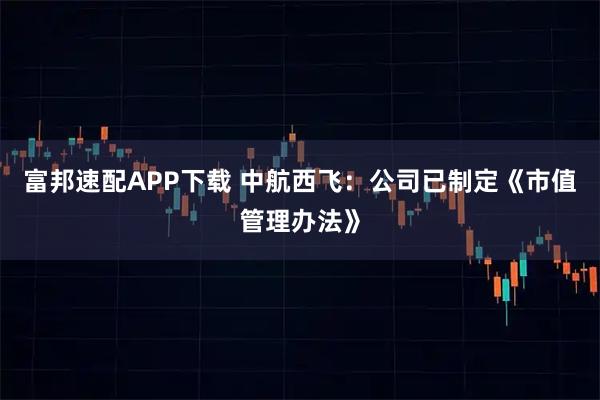 富邦速配APP下载 中航西飞：公司已制定《市值管理办法》