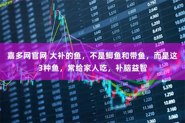 嘉多网官网 大补的鱼，不是鲫鱼和带鱼，而是这3种鱼，常给家人吃，补脑益智