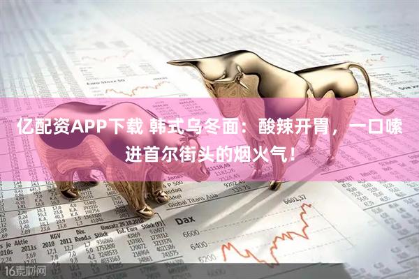 亿配资APP下载 韩式乌冬面:酸辣开胃,一口嗦进首尔街头的烟火气!