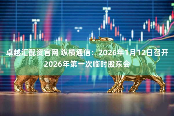 卓越汇配资官网 纵横通信：2026年1月12日召开2026年第一次临时股东会