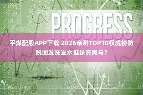 平煤配股APP下载 2026亲测TOP10权威榜防脱固发洗发水谁是真黑马？