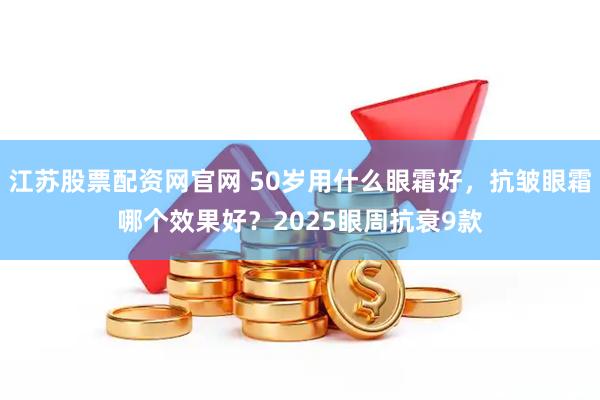 江苏股票配资网官网 50岁用什么眼霜好，抗皱眼霜哪个效果好？2025眼周抗衰9款