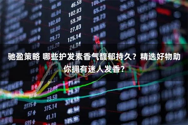 驰盈策略 哪些护发素香气馥郁持久？精选好物助你拥有迷人发香？