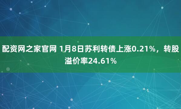 配资网之家官网 1月8日苏利转债上涨0.21%，转股溢价率24.61%