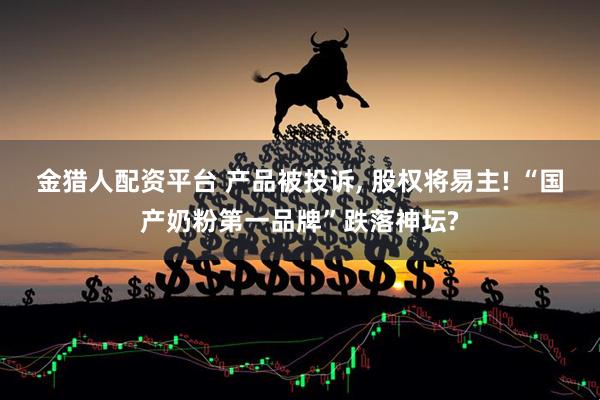 金猎人配资平台 产品被投诉, 股权将易主! “国产奶粉第一品牌”跌落神坛?