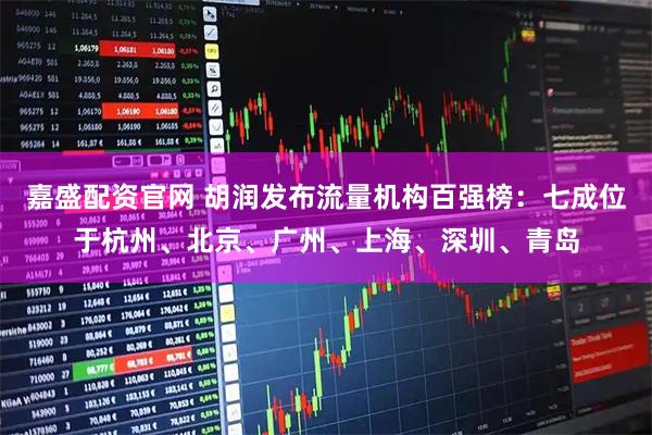 嘉盛配资官网 胡润发布流量机构百强榜：七成位于杭州、北京、广州、上海、深圳、青岛