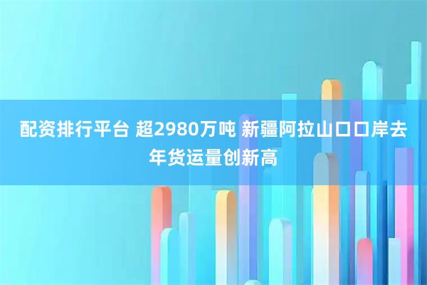配资排行平台 超2980万吨 新疆阿拉山口口岸去年货运量创新高