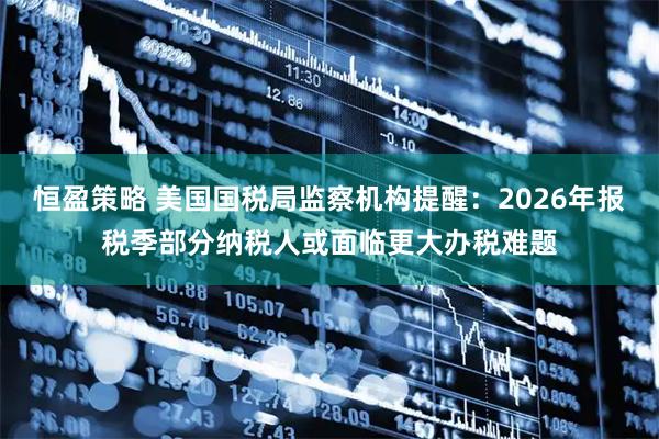 恒盈策略 美国国税局监察机构提醒:2026年报税季部分纳税人或面临更大办税难题