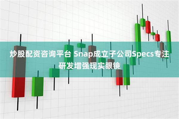 炒股配资咨询平台 Snap成立子公司Specs专注研发增强现实眼镜