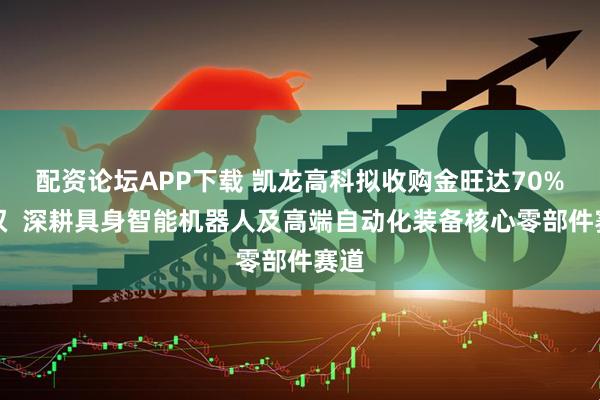 配资论坛APP下载 凯龙高科拟收购金旺达70%股权  深耕具身智能机器人及高端自动化装备核心零部件赛道