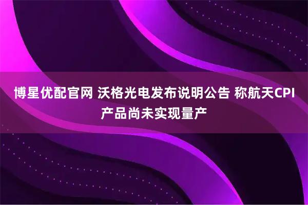 博星优配官网 沃格光电发布说明公告 称航天CPI产品尚未实现量产