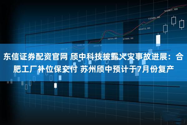 东信证券配资官网 颀中科技披露火灾事故进展：合肥工厂补位保交付 苏州颀中预计于7月份复产