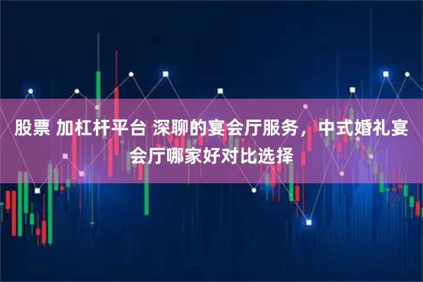 股票 加杠杆平台 深聊的宴会厅服务，中式婚礼宴会厅哪家好对比选择