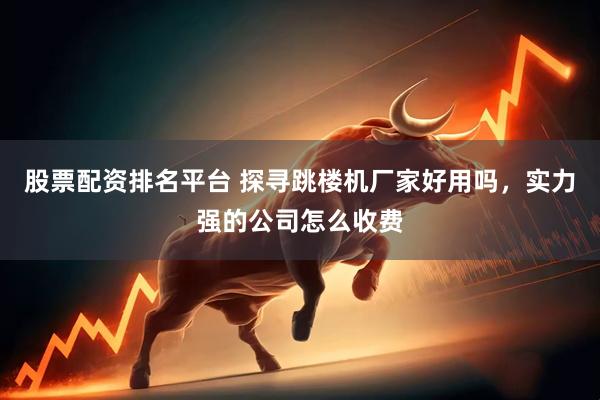 股票配资排名平台 探寻跳楼机厂家好用吗，实力强的公司怎么收费