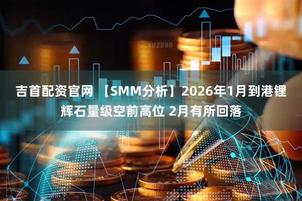 吉首配资官网 【SMM分析】2026年1月到港锂辉石量级空前高位 2月有所回落