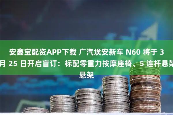 安鑫宝配资APP下载 广汽埃安新车 N60 将于 3 月 25 日开启盲订：标配零重力按摩座椅、5 连杆悬架