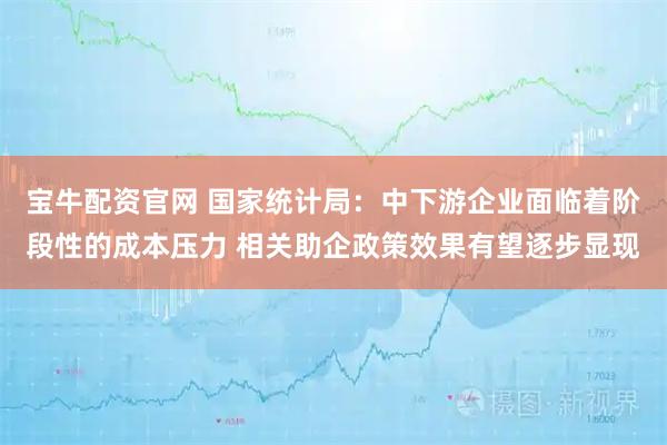 宝牛配资官网 国家统计局：中下游企业面临着阶段性的成本压力 相关助企政策效果有望逐步显现