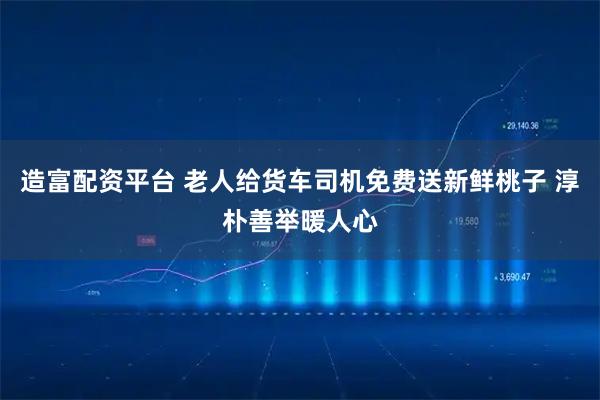 造富配资平台 老人给货车司机免费送新鲜桃子 淳朴善举暖人心
