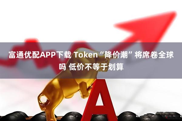 富通优配APP下载 Token“降价潮”将席卷全球吗 低价不等于划算
