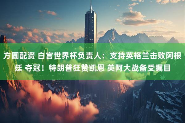 方圆配资 白宫世界杯负责人:支持英格兰击败阿根廷 夺冠!特朗普狂赞凯恩 英阿大战备受瞩目
