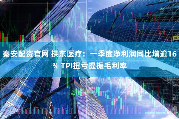 秦安配资官网 拱东医疗：一季度净利润同比增逾16% TPI扭亏提振毛利率
