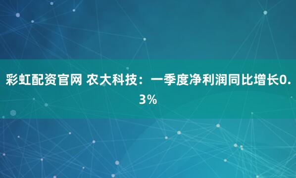 彩虹配资官网 农大科技：一季度净利润同比增长0.3%