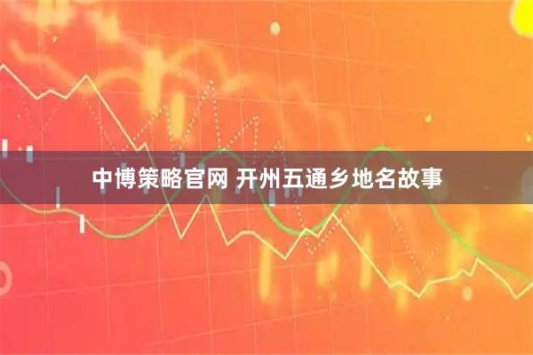 中博策略官网 开州五通乡地名故事